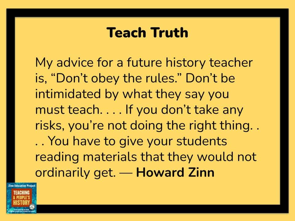 My advice for a future history teacher is, “Don’t obey the rules.” Don’t be intimidated by what they say you must teach. . . . If you don’t take any risks, you’re not doing the right thing. . . . You have to give your students reading materials that they would not ordinarily get.