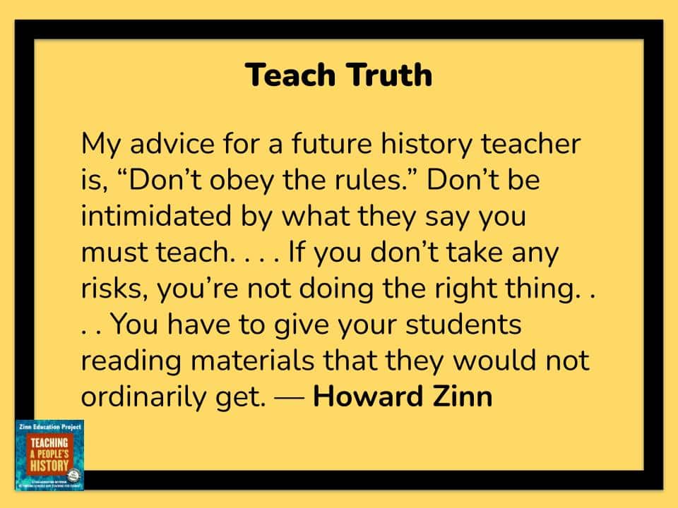 My advice for a future history teacher is, “Don’t obey the rules.” Don’t be intimidated by what they say you must teach. . . . If you don’t take any risks, you’re not doing the right thing. . . . You have to give your students reading materials that they would not ordinarily get.
