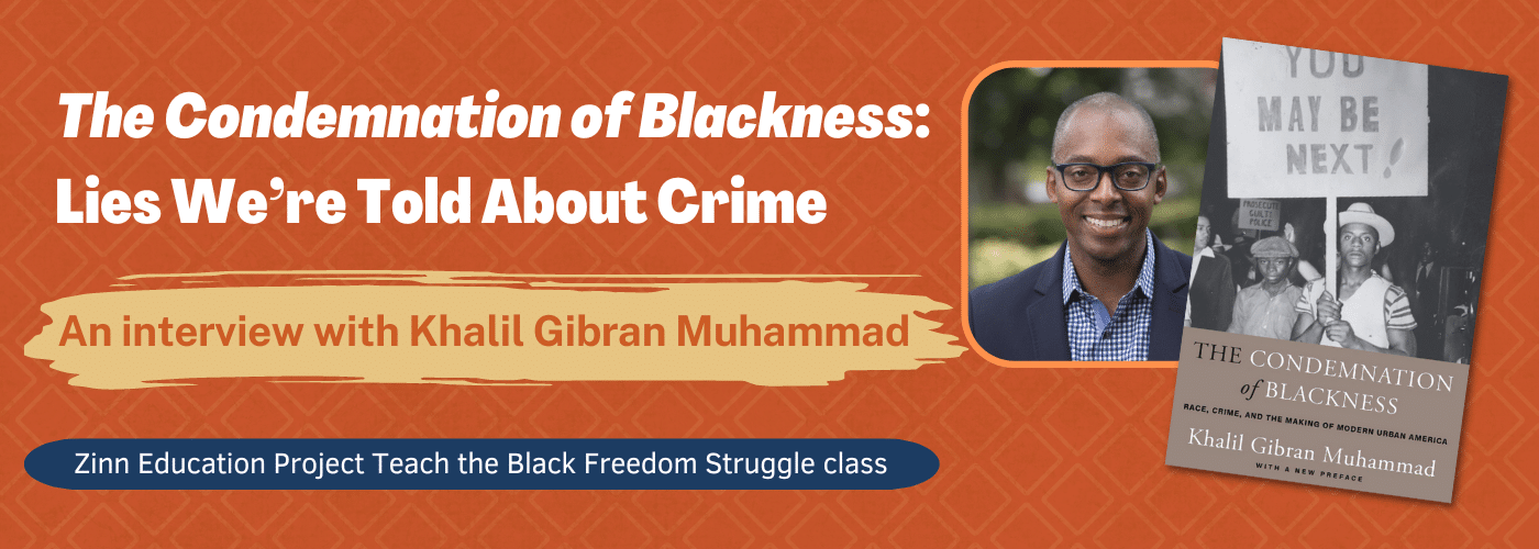 Banner with text: The Condemnation of Blackness: Lies We're Told About Crime, An interview with Khalil Gibran Muhammad. Zinn Education Project Teach the Black Freedom Struggle class. Also includes a photo of Dr. Muhammad and his book cover.