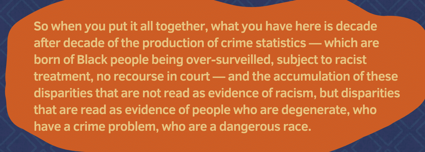 Pull quote: "So when you put it all together, what you have here is decade after decade of the production of crime statistics — which are born of Black people being over-surveilled, subject to racist treatment, no recourse in court — and the accumulation of these disparities that are not read as evidence of racism, but disparities that are read as evidence of people who are degenerate, who have a crime problem, who are a dangerous race."