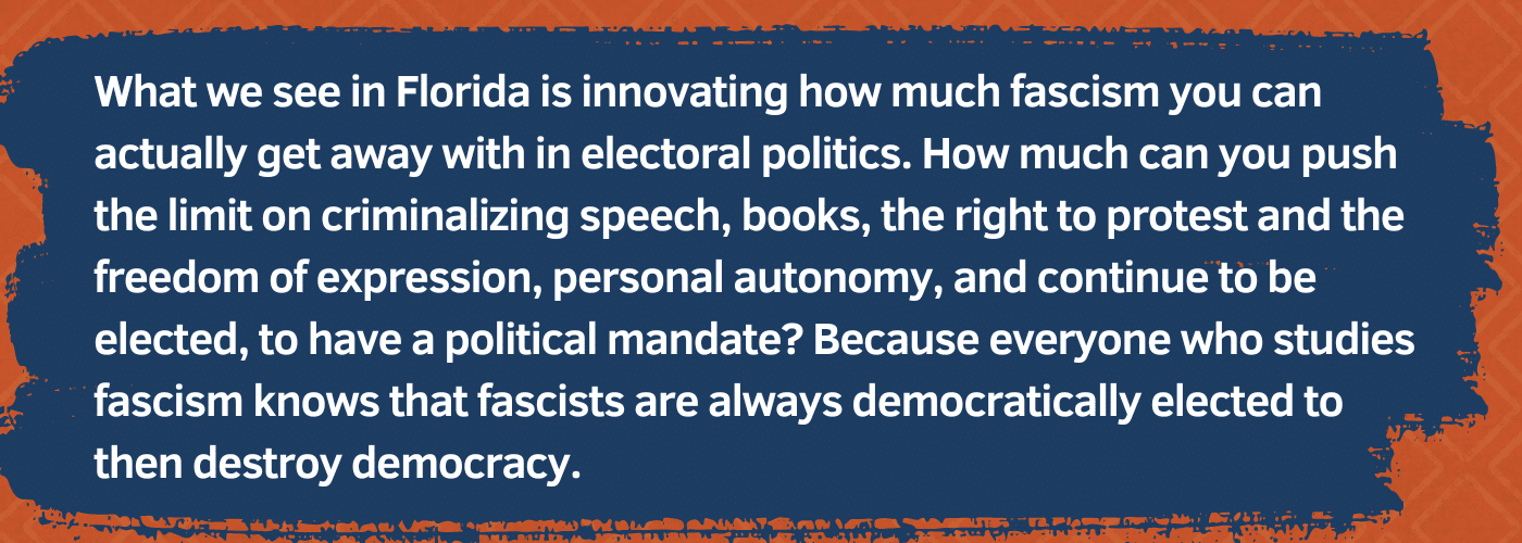 Pull quote: "What we see in Florida is innovating how much fascism you can actually get away with in electoral politics. How much can you push the limit on criminalizing speech, books, the right to protest and the freedom of expression, personal autonomy, and continue to be elected, to have a political mandate? Because everyone who studies fascism knows that fascists are always democratically elected to then destroy democracy."
