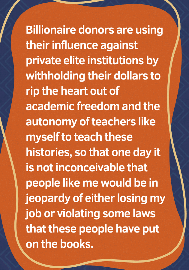 Pull quote: "Billionaire donors are using their influence against private elite institutions by withholding their dollars to rip the heart out of academic freedom and the autonomy of teachers like myself to teach these histories, so that one day it is not inconceivable that people like me would be in jeopardy of either losing my job or violating some laws that these people have put on the books."