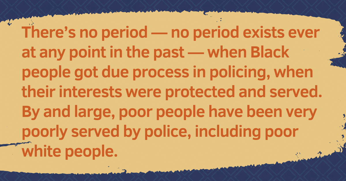 Pull quote: "There's no period — no period exists ever at any point in the past — when Black people got due process in policing, when their interests were protected and served. By and large, poor people have been very poorly served by police, including poor white people."