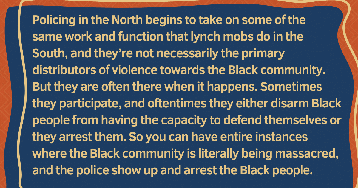 Pull quote: "Policing in the North begins to take on some of the same work and function that lynch mobs do in the South, and they're not necessarily the primary distributors of violence towards the Black community. But they are often there when it happens. Sometimes they participate, and oftentimes they either disarm Black people from having the capacity to defend themselves or they arrest them. So you can have entire instances where the Black community is literally being massacred, and the police show up and arrest the Black people."
